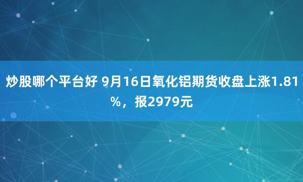 炒股哪个平台好 9月16日氧化铝期货收盘上涨1.81%，报2979元