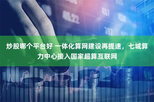 炒股哪个平台好 一体化算网建设再提速，七城算力中心接入国家超算互联网