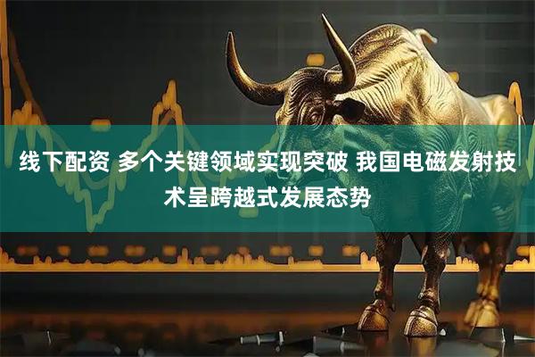 线下配资 多个关键领域实现突破 我国电磁发射技术呈跨越式发展态势