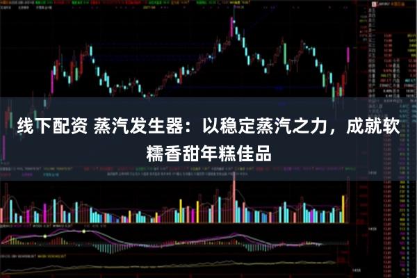线下配资 蒸汽发生器：以稳定蒸汽之力，成就软糯香甜年糕佳品