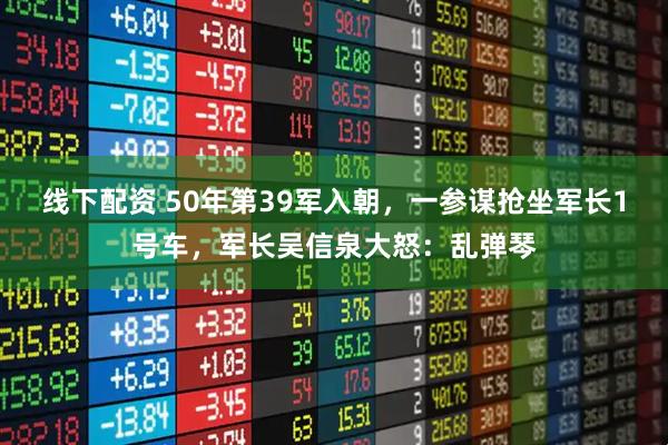 线下配资 50年第39军入朝，一参谋抢坐军长1号车，军长吴信泉大怒：乱弹琴