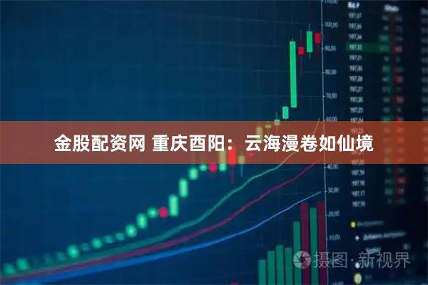 金股配资网 重庆酉阳：云海漫卷如仙境