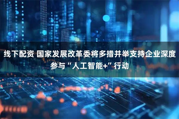 线下配资 国家发展改革委将多措并举支持企业深度参与“人工智能+”行动