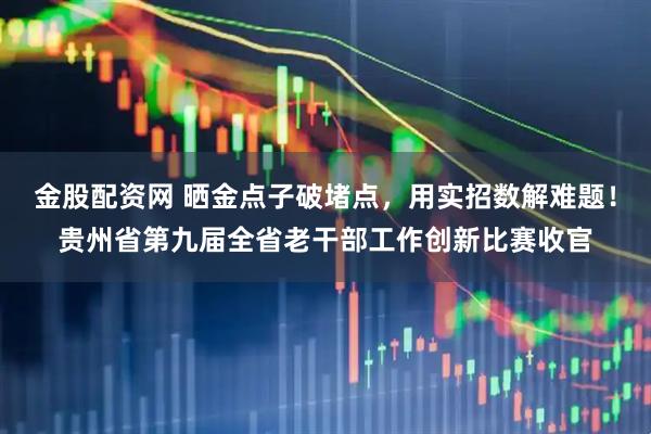 金股配资网 晒金点子破堵点，用实招数解难题！贵州省第九届全省老干部工作创新比赛收官