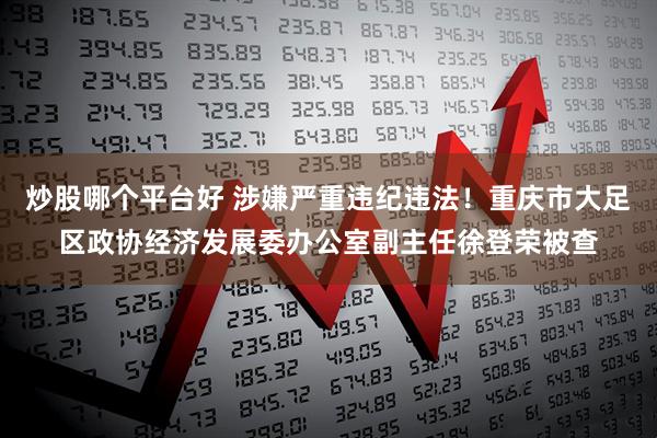 炒股哪个平台好 涉嫌严重违纪违法！重庆市大足区政协经济发展委办公室副主任徐登荣被查